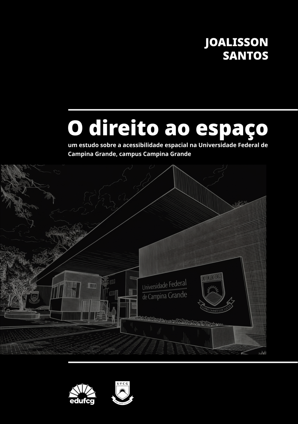 Capa do livro O direito ao espaço: um estudo sobre a acessibilidade espacial na Universidade Federal de Campina Grande, campus Campina Grande, de autoria de Joalisson Santos. A composição apresenta fundo predominantemente preto, com textos e elementos gráficos em branco e tons de cinza.  Na parte superior direita, aparece o nome do autor, em letras maiúsculas, brancas e em negrito, distribuído em duas linhas. Abaixo, uma linha horizontal branca separa essa área do título, disposto em destaque, com letras grandes, brancas e em negrito: “O direito ao espaço”. Logo abaixo, o subtítulo aparece em letras menores, também brancas e em negrito, distribuído em duas linhas.  Na região central da capa, há uma ilustração arquitetônica em perspectiva, em preto e branco, da entrada de um edifício da Universidade Federal de Campina Grande (UFCG). A imagem destaca uma construção moderna, com grandes planos geométricos, paredes revestidas por padrões quadriculados e uma ampla cobertura inclinada. Em primeiro plano, à direita, encontra-se uma placa escura com o nome da universidade e seu brasão. À esquerda, observam-se árvores, vegetação, uma guarita, estruturas de acesso e uma pequena figura humana próxima à entrada. O piso pavimentado ocupa a parte inferior da ilustração, reforçando as linhas de perspectiva. O desenho apresenta traços finos e detalhados em tons de cinza sobre fundo escuro.  Uma segunda linha horizontal branca delimita a parte inferior da ilustração. No rodapé preto, aparecem, centralizadas, as marcas da Editora da Universidade Federal de Campina Grande (EDUFCG), à esquerda, e o brasão da UFCG, à direita, ambas em branco.  A capa apresenta estilo visual sóbrio, contemporâneo e institucional, com contraste entre preto e branco e destaque para a arquitetura universitária, em consonância com a temática da acessibilidade espacial.