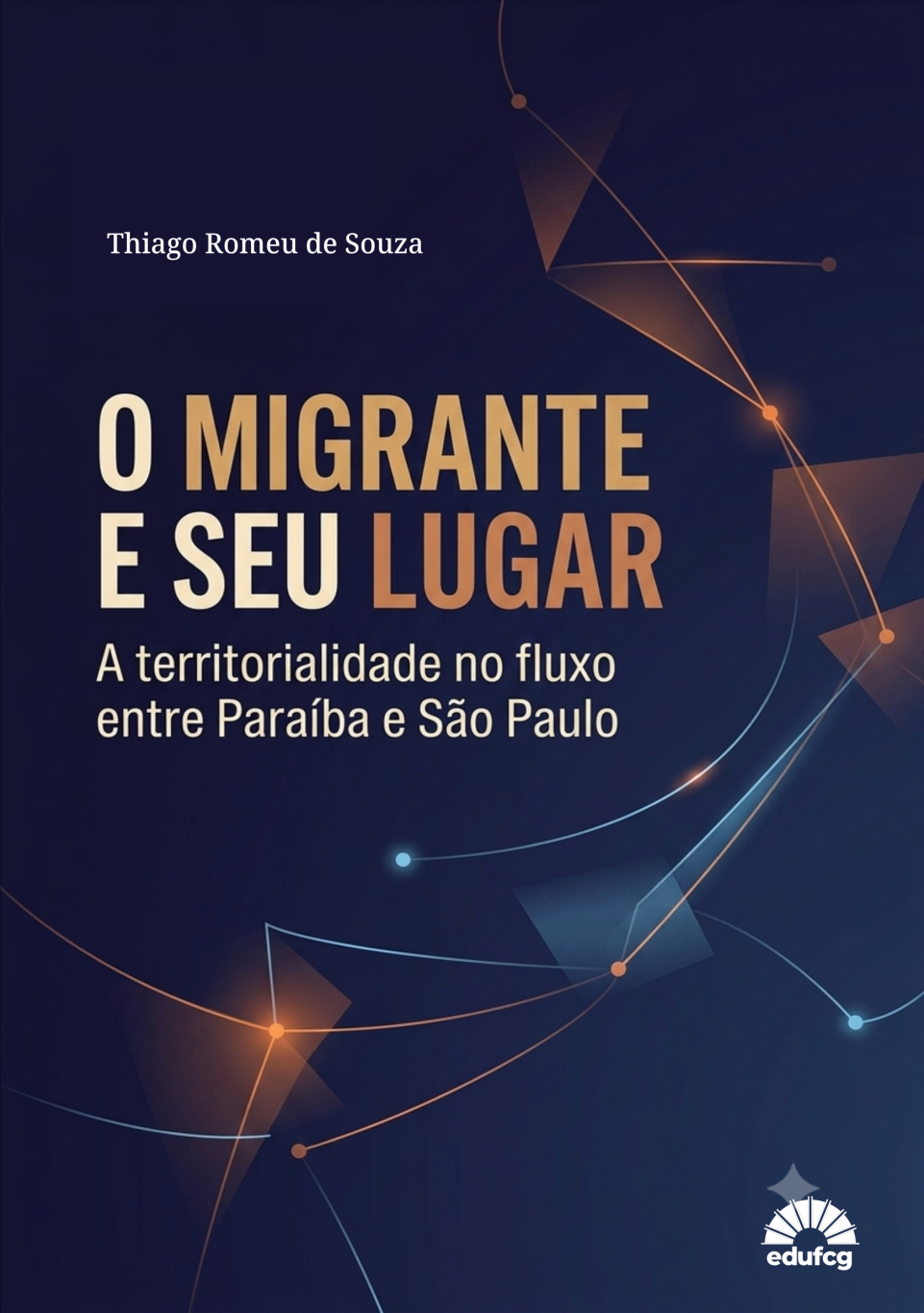 Capa de livro em formato vertical, com fundo predominantemente azul-marinho muito escuro, apresentando uma composição gráfica abstrata que remete a fluxos, deslocamentos, conexões e trajetórias.  Na parte superior, centralizada à esquerda, aparece, em letras brancas, a autoria: “Thiago Romeu de Souza”.  No centro da capa, em destaque, está o título “O MIGRANTE E SEU LUGAR”, escrito em letras maiúsculas, grandes e espessas. As palavras apresentam variações de tonalidades entre branco, creme, dourado e laranja, criando contraste com o fundo escuro.  Logo abaixo, aparece o subtítulo, em letras menores e claras: “A territorialidade no fluxo entre Paraíba e São Paulo”.  Ao longo de toda a capa há linhas curvas e trajetórias geométricas em tons de azul-claro, azul, cobre e laranja, interligadas por pequenos pontos luminosos. Algumas linhas atravessam a composição de forma diagonal ou sinuosa, sugerindo percursos e movimentos. Há também formas geométricas translúcidas, semelhantes a triângulos, polígonos e planos sobrepostos, em tons azulados e alaranjados.  Na parte inferior direita encontra-se o logotipo da EDUFCG, em branco, acompanhado de um elemento gráfico que lembra uma estrutura arquitetônica ou um conjunto de linhas radiais.  A composição utiliza contraste entre o fundo escuro e elementos luminosos, especialmente em azul, cobre, laranja e branco. O conjunto visual sugere migração, deslocamento territorial, caminhos, conexões entre lugares e construção de pertencimento, em sintonia com o título e o subtítulo da obra.