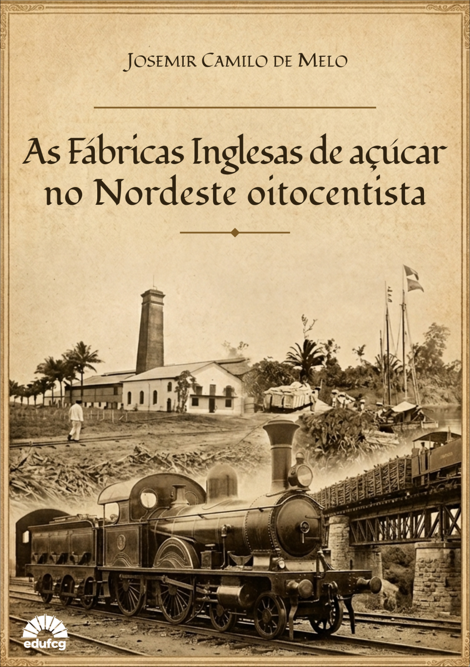 Capa de livro em tons sépia, com estética inspirada em documentos históricos do século XIX. Ao centro superior, aparece o nome do autor, Josemir Camilo de Melo, em letras pretas. Logo abaixo, separado por uma linha horizontal, está o título em destaque e em fonte serifada de grande tamanho: “As Fábricas Inglesas de açúcar no Nordeste oitocentista”.  A metade inferior da capa apresenta uma montagem fotográfica histórica. Em primeiro plano, ocupa grande parte da imagem uma locomotiva a vapor antiga, posicionada diagonalmente da esquerda para a direita sobre trilhos ferroviários. À direita, um trem carregado atravessa uma ponte de estrutura metálica sustentada por pilares de pedra.  Ao fundo, à esquerda, há um conjunto de edificações industriais, semelhante a uma fábrica ou usina açucareira, composto por prédios baixos de paredes claras e uma alta chaminé retangular. Algumas palmeiras cercam o complexo. Próximo à margem de um rio, à direita, aparecem pequenas embarcações e mastros com bandeiras hasteadas, sugerindo atividades de transporte fluvial.  Toda a composição utiliza tons envelhecidos de marrom e bege, reforçando a ambientação histórica e remetendo ao período oitocentista. A capa é emoldurada por uma borda ornamental fina, também em estilo antigo. No canto inferior esquerdo, encontra-se o logotipo branco da editora EDUFCG. A organização visual destaca a relação entre indústria açucareira, transporte ferroviário e circulação comercial no Nordeste brasileiro do século XIX.