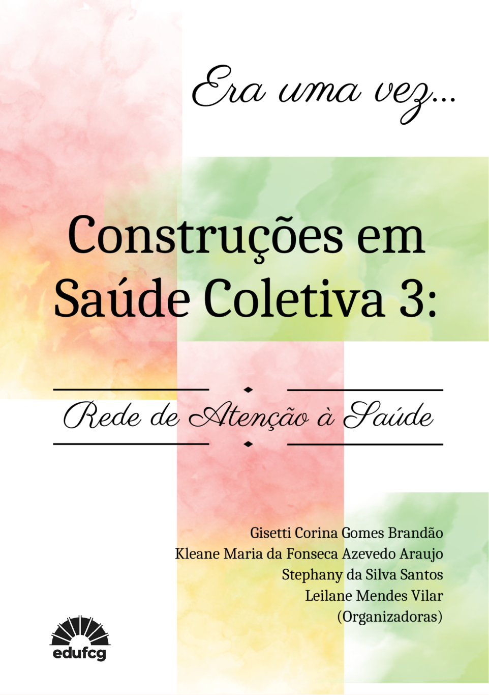 Capa de livro com fundo claro, predominantemente branco, sobre o qual aparecem faixas verticais em aquarela, em tons suaves de rosa, verde e amarelo, com aspecto difuso e orgânico. No topo, centralizado, lê-se a expressão “Era uma vez…” em fonte cursiva preta, delicada. Ao centro da capa, em destaque e em fonte serifada preta, está o título: “Construções em Saúde Coletiva 3:”. Logo abaixo, em fonte cursiva preta e entre duas linhas horizontais finas, aparece o subtítulo: “Rede de Atenção à Saúde”.  Na parte inferior direita, sobre o fundo colorido em aquarela, estão os nomes das organizadoras, em fonte preta menor: Gisetti Corina Gomes Brandão; Kleane Maria da Fonseca Azevedo Araujo; Stephany da Silva Santos; Leilane Mendes Vilar, seguidos da indicação (Organizadoras). No canto inferior esquerdo, aparece o logotipo da EDUFCG, em preto. A composição transmite leveza, sensibilidade e organização visual, com contraste entre tipografias cursiva e serifada.