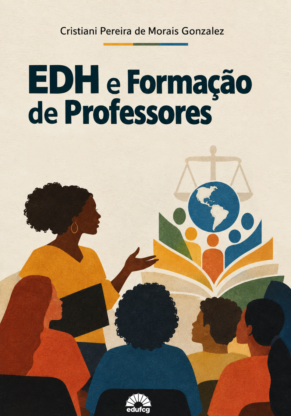 A capa apresenta fundo bege-claro com textura que remete ao papel artesanal. Na parte superior, centralizado, aparece o nome da autora, Cristiani Pereira de Morais Gonzalez, em letras pretas. Logo abaixo, há uma pequena faixa horizontal dividida em três cores: amarelo, verde e azul.  O título “EDH e Formação de Professores” ocupa a parte superior central da capa, em letras grandes, espessas e azul-marinho, distribuídas em duas linhas.  Na metade inferior, à esquerda, há a ilustração de uma mulher negra, de cabelos crespos volumosos, usando brincos dourados e blusa amarela. Ela segura um livro preto junto ao corpo e estende uma das mãos em direção a um grupo de pessoas sentadas à sua frente, representando uma professora em atividade de ensino.  À direita, destaca-se a ilustração de um livro aberto, cujas páginas formam figuras humanas estilizadas nas cores verde, amarelo, laranja e azul. Acima dessas figuras, há um globo terrestre azul com a representação dos continentes americanos e, ao fundo, uma balança em tom bege, símbolo da justiça. A composição associa educação, formação humana, diversidade, cidadania e direitos humanos.  Na parte inferior, aparecem pessoas sentadas de costas, voltadas para a professora. As figuras apresentam diferentes tons de pele, penteados e cores de roupas, sugerindo diversidade e inclusão no ambiente educacional.  No rodapé, centralizado, encontra-se o logotipo da EDUFCG, em branco, sobre uma área escura.  A composição utiliza principalmente tons de bege, azul-marinho, azul-turquesa, verde, amarelo, laranja e marrom. O estilo de ilustração é vetorial, com formas simplificadas e textura granulada, criando uma aparência acolhedora e contemporânea. A organização visual destaca o título e articula os elementos gráficos para representar a educação em direitos humanos e a formação de professores comprometida com a justiça, a diversidade e a inclusão.