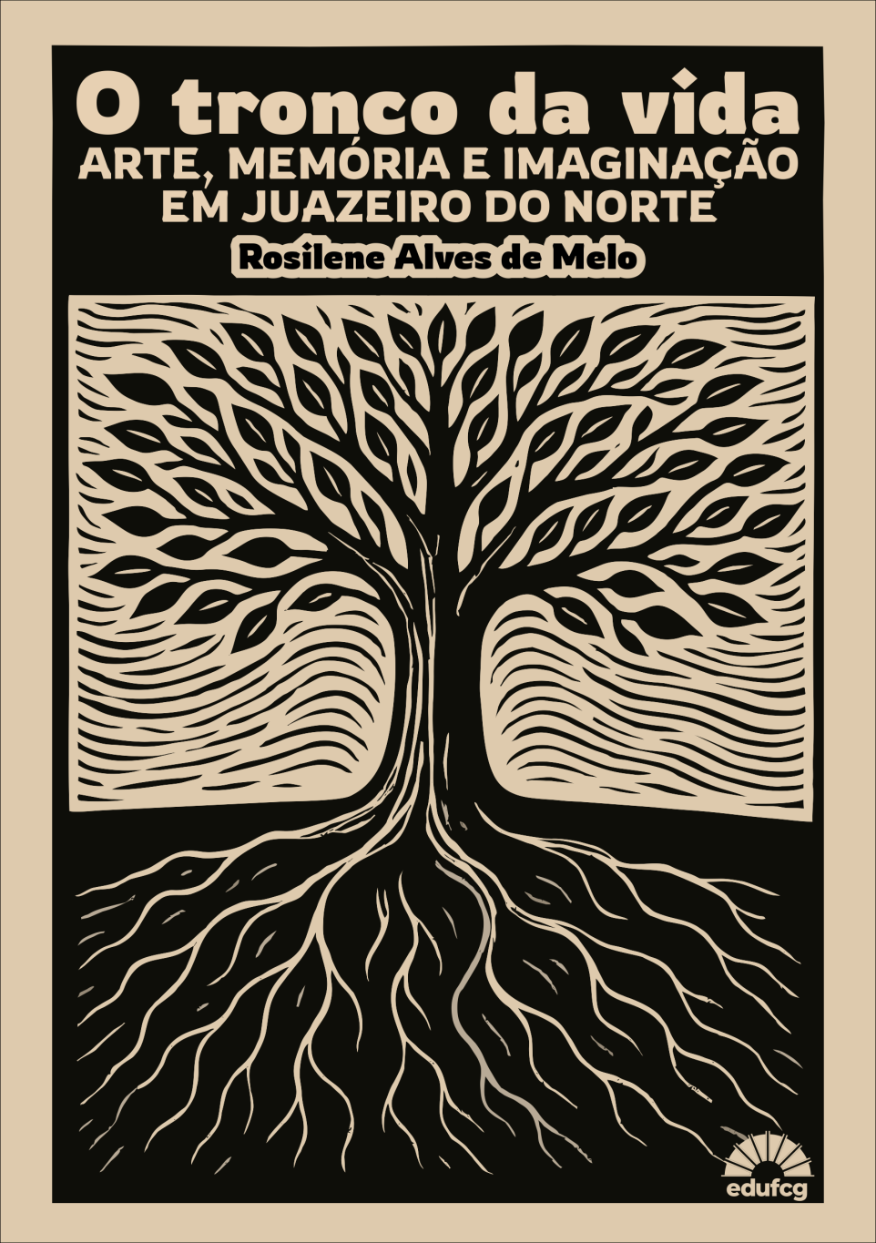 Capa do livro O tronco da vida: arte, memória e imaginação em Juazeiro do Norte, de Rosilene Alves de Melo. A imagem, em estilo de xilogravura, mostra uma grande árvore central de tronco espesso, galhos sinuosos e raízes profundas que se espalham por todo o espaço inferior. As folhas são estilizadas em formas alongadas, e o fundo é preenchido por linhas curvas que sugerem movimento e vento. As cores predominantes são preto e bege, criando um contraste marcante típico de gravuras em relevo. Na parte superior, o título aparece em letras grandes e grossas na cor bege, seguido pelo subtítulo e o nome da autora. No canto inferior direito, está o logotipo da editora EDUFCG.