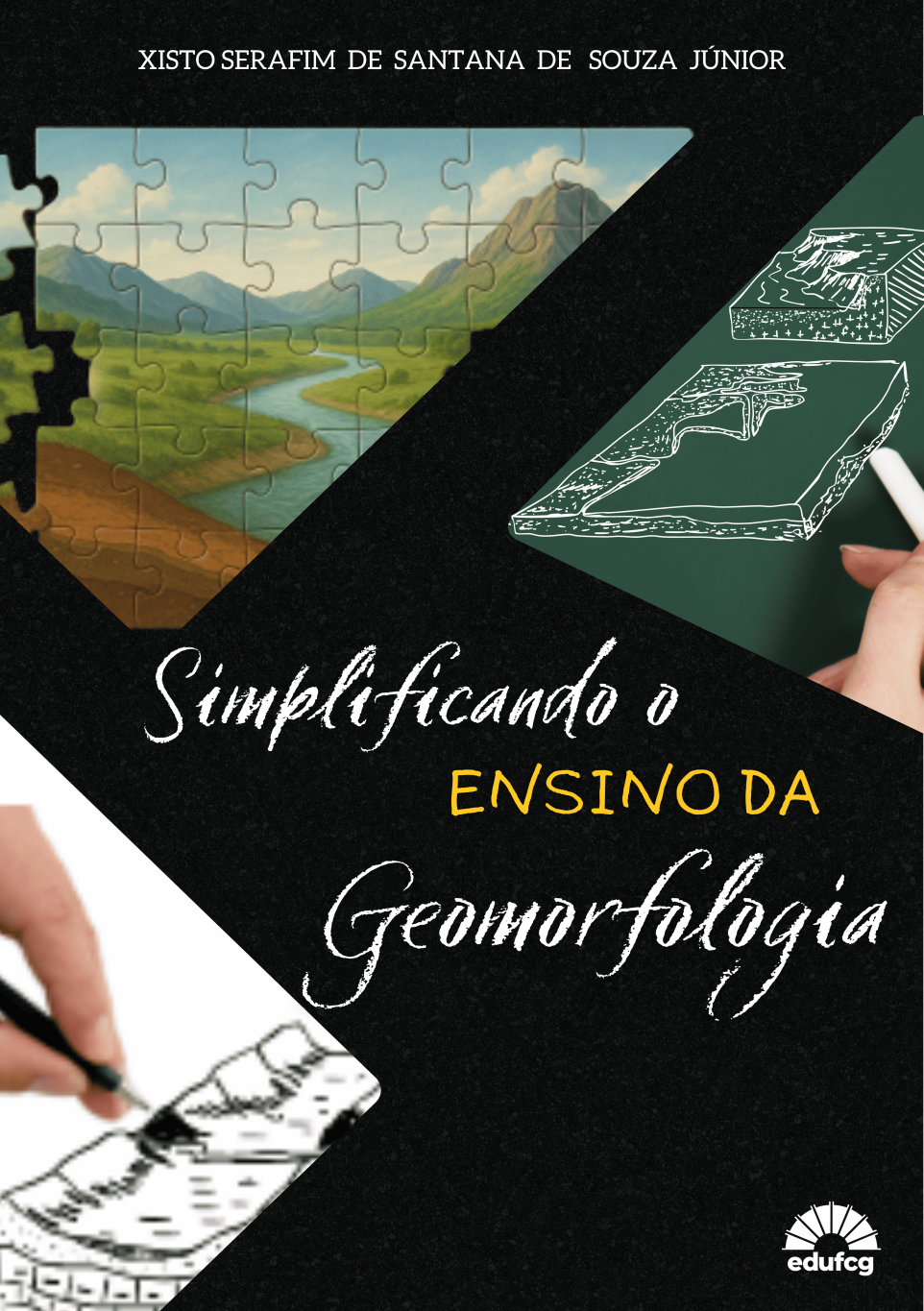 #PRACEGOVER  A capa do livro “Simplificando o Ensino da Geomorfologia”, de Xisto Serafim de Santana de Souza Júnior, apresenta um fundo predominantemente preto com textura semelhante a pedra. Na parte superior, o nome do autor aparece centralizado em letras brancas com tipografia serifada.  No canto superior esquerdo, há uma imagem em formato geométrico irregular que lembra um quebra-cabeça em montagem. A figura mostra uma paisagem com rio sinuoso ao centro, vegetação verde e montanhas ao fundo, sob um céu claro. As peças de quebra-cabeça reforçam a ideia de construção do conhecimento.  À direita, na parte superior, vê-se um quadro verde com desenhos técnicos em branco, como esquemas de relevo. Uma mão segurando giz aparece no canto inferior direito dessa área, sugerindo a prática pedagógica em sala de aula.  O título está centralizado em duas linhas sobre o fundo preto. As palavras “Simplificando o” e “Geomorfologia” estão em letra cursiva branca, com textura que lembra giz ou pincel. A expressão “ENSINO DA” aparece em amarelo, em caixa alta e tipografia simples, destacando-se do restante do título.  Na parte inferior esquerda, há outra imagem recortada com uma mão segurando uma caneta preta, desenhando um croqui de relevo em perspectiva, evocando a representação gráfica da paisagem.  No canto inferior direito está o logotipo da EDUFCG, editora da Universidade Federal de Campina Grande, em branco.  O conjunto visual indica um livro didático que conecta prática, representação gráfica e interpretação da paisagem de forma acessível.