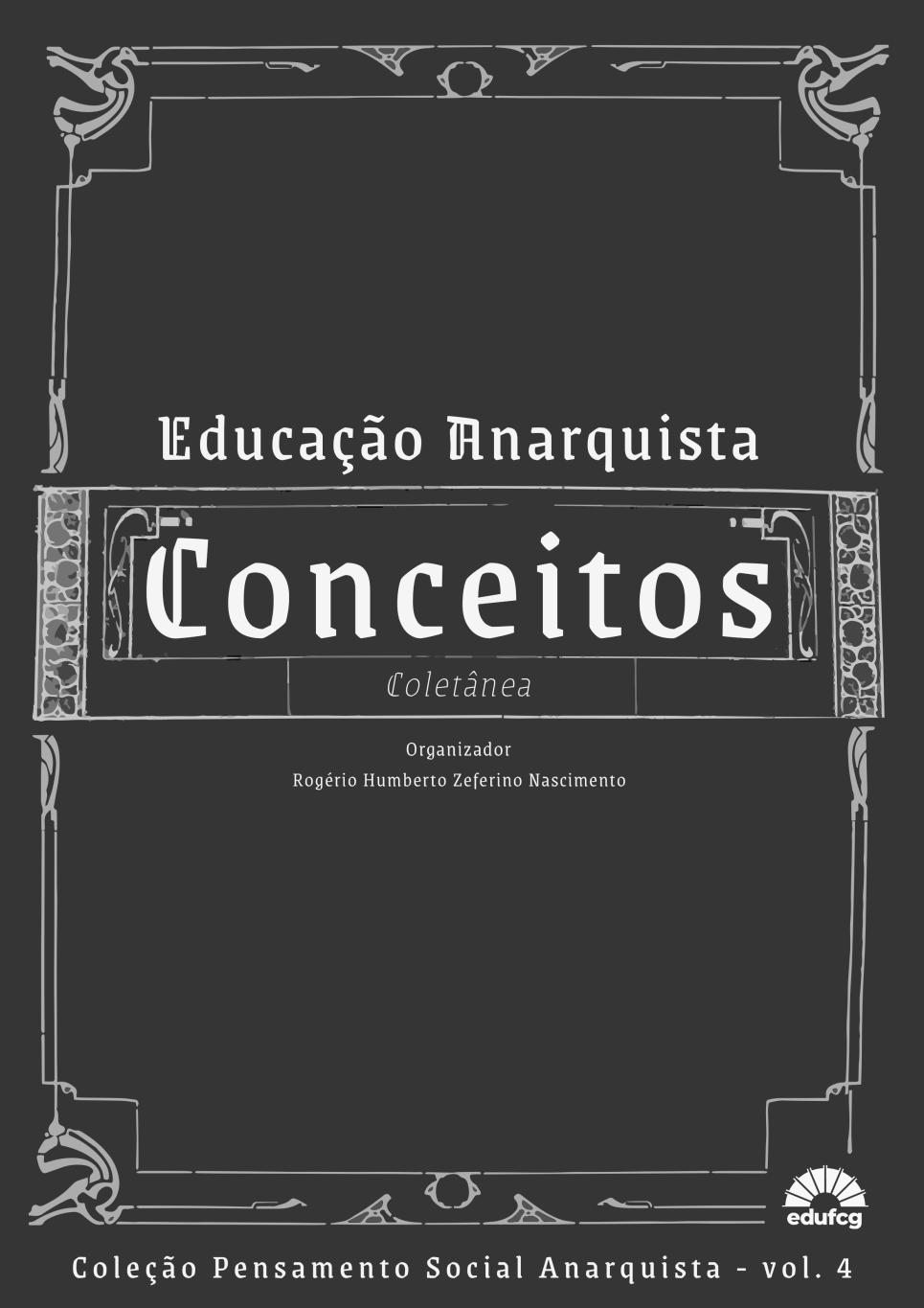 Capa de livro com fundo cinza-escuro e moldura decorativa em estilo art nouveau, com linhas curvas e ornamentos simétricos em tom cinza-claro. O título principal, em destaque com letras grandes e brancas, é "Conceitos", centralizado em uma faixa horizontal ornamentada. Acima dele, em letras menores e estilizadas, lê-se "Educação Anarquista". Abaixo do título, está a palavra "Coletânea" em itálico. Mais abaixo, em letras pequenas e brancas, está escrito: Organizador Rogério Humberto Zeferino Nascimento No rodapé da capa, centralizado, lê-se: Coleção Pensamento Social Anarquista – vol. 4 No canto inferior direito, há o logotipo da edufcg, que consiste em um desenho estilizado de um sol com raios curtos e largos, acompanhado do nome da editora em minúsculas.
