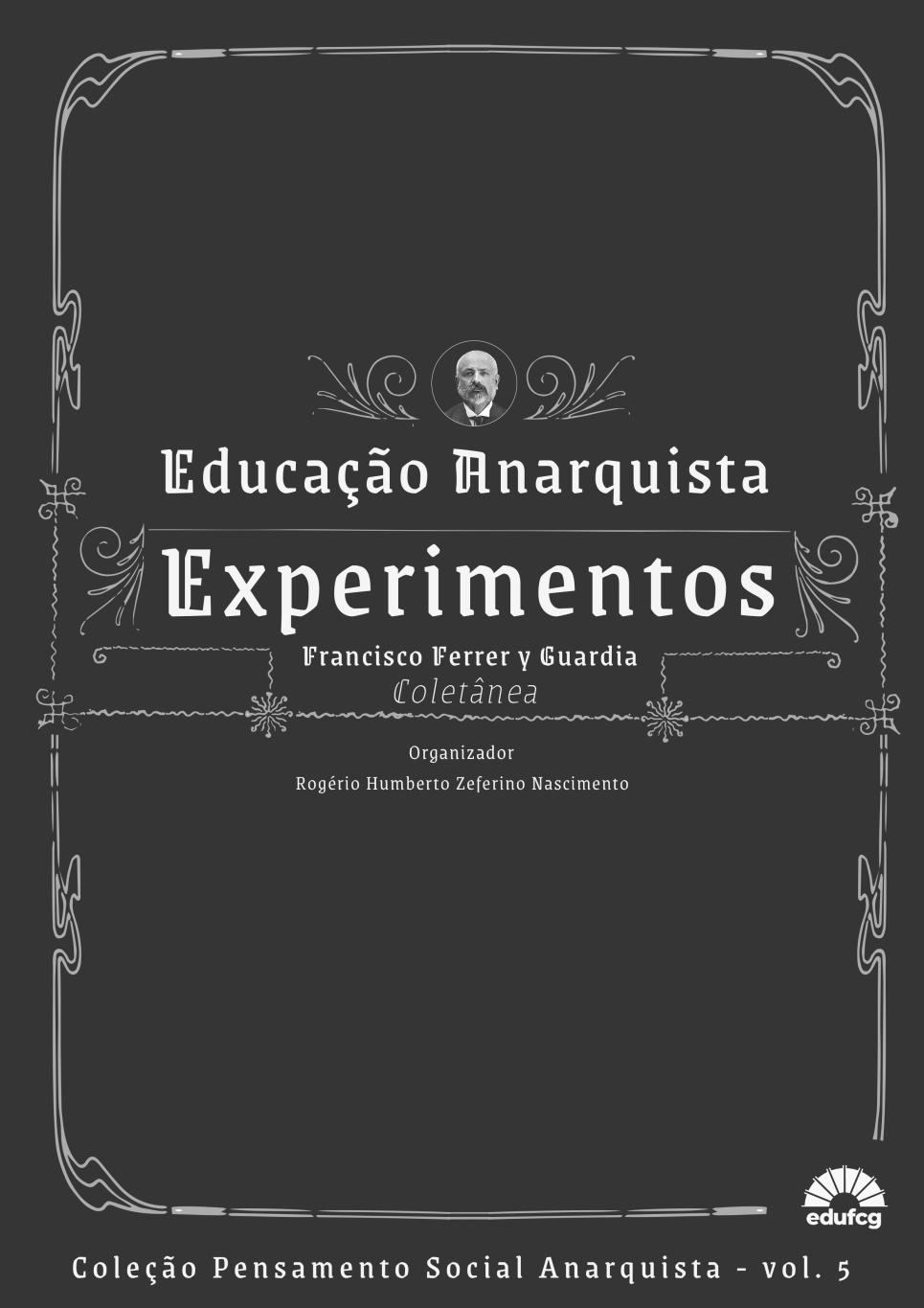 A capa do livro tem fundo preto e elementos gráficos em branco, com estilo que remete ao design antigo, semelhante a molduras ornamentadas do século XIX. No centro superior da capa, há um pequeno retrato circular em preto e branco de um homem calvo com barba, provavelmente Francisco Ferrer y Guardia, rodeado por arabescos decorativos. Logo abaixo, está o título principal em destaque com letras grandes e brancas: Educação Anarquista Experimentos Em seguida, aparece o nome do autor da coletânea: Francisco Ferrer y Guardia Coletânea (em itálico e com letras menores) Abaixo disso, está o nome do organizador: Organizador Rogério Humberto Zeferino Nascimento Na parte inferior da capa, lê-se: Coleção Pensamento Social Anarquista – vol. 5 No canto inferior direito, há o logotipo da editora edufcg — um sol estilizado com raios saindo de um semicírculo, semelhante a um livro aberto. A capa tem uma moldura decorativa que cerca todos os elementos centrais, com linhas curvas e detalhes florais nos cantos.