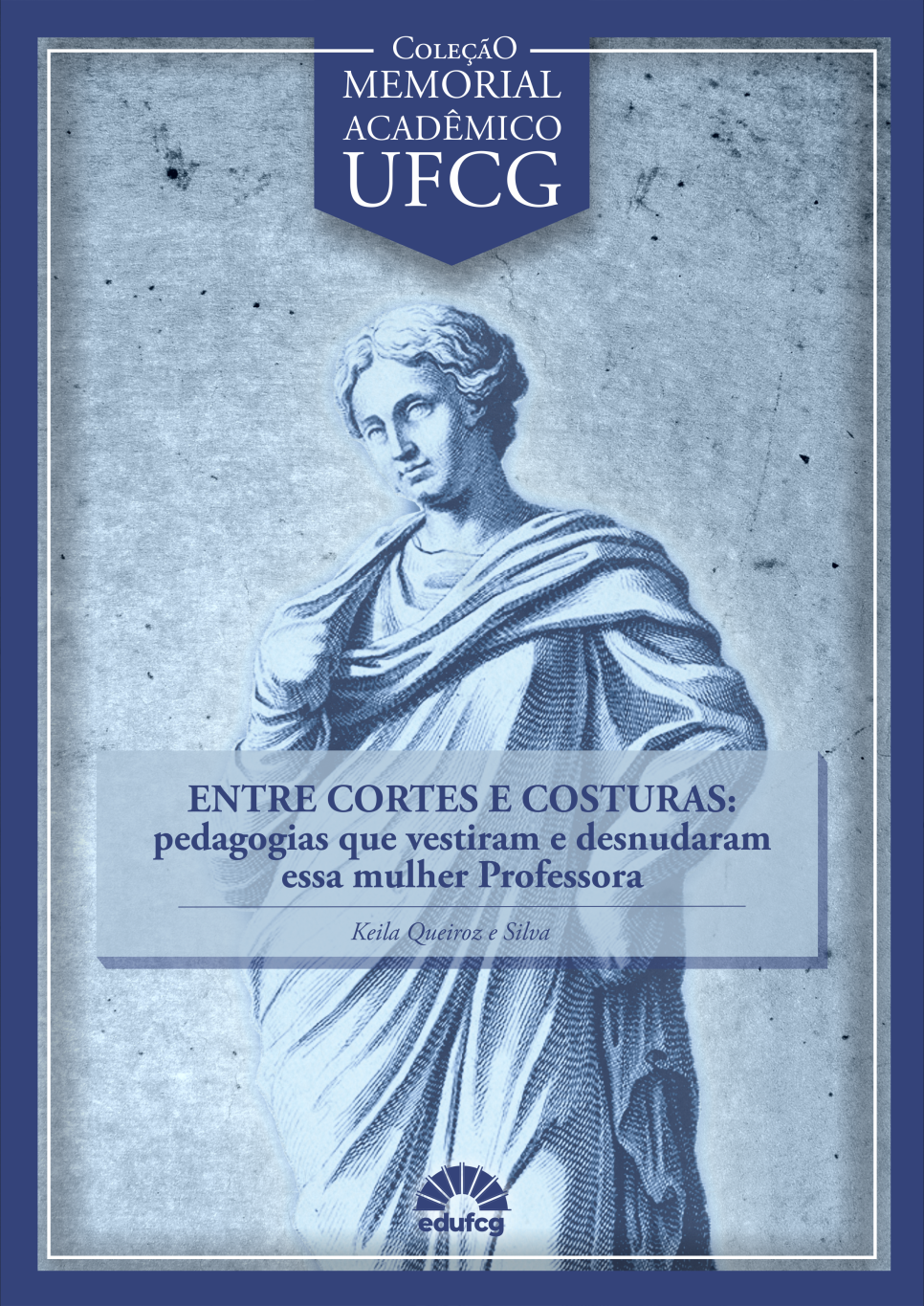 #Descrição da imagem para pessoas cegas ou com baixa visão (#pracegover): Capa do livro da "Coleção Memorial Acadêmico UFCG", com fundo em tom azul acinzentado e borda azul-escura. No centro, há a ilustração de uma escultura clássica de uma mulher em estilo greco-romano, com expressão serena, cabelos presos e envolta em uma túnica drapeada. A imagem remete à estética das musas ou figuras mitológicas femininas. Acima da ilustração, no topo da capa, há um brasão em formato de fita com o título da coleção: "Coleção Memorial Acadêmico UFCG", em letras maiúsculas brancas sobre um fundo azul-escuro. Sobre a figura da mulher, há uma faixa translúcida azul-clara com o título do livro em destaque: "ENTRE CORTES E COSTURAS: pedagogias que vestiram e desnudaram essa mulher Professora" Abaixo do título, em fonte menor, o nome da autora: Keila Queiroz e Silva. Na parte inferior, está o logotipo da Editora da Universidade Federal de Campina Grande (EDUFCG), representado por um sol estilizado com o nome “edufcg” abaixo dele.