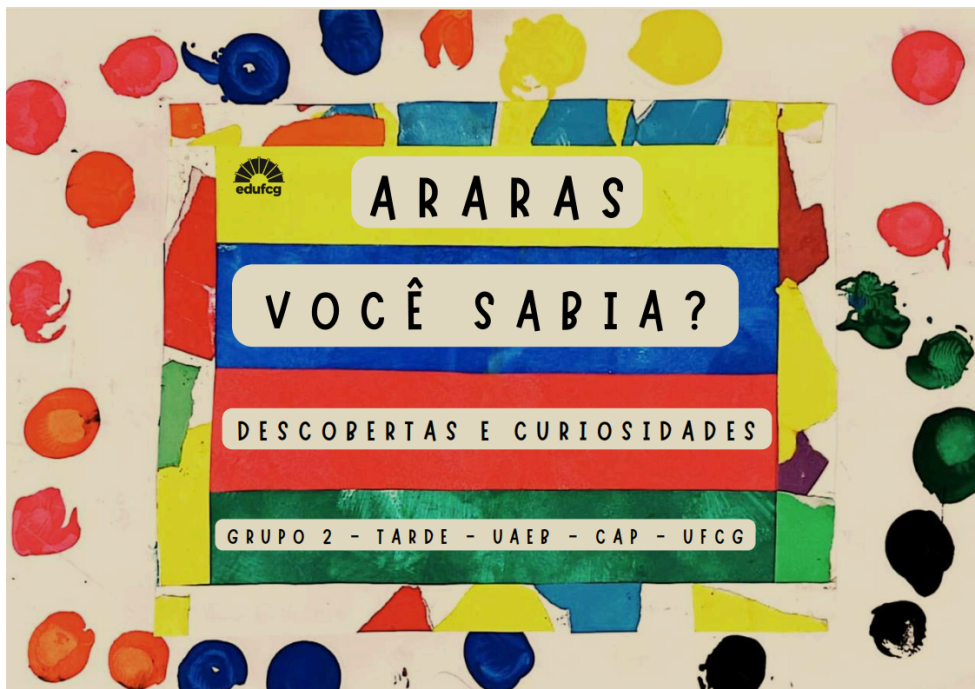 Capa colorida com fundo branco e diversas marcas de tinta em formato circular espalhadas pelas bordas, nas cores vermelho, azul, amarelo, verde, laranja e preto, dando um aspecto artístico e lúdico. Ao centro, há um cartaz retangular com faixas horizontais em amarelo, azul, vermelho e verde.  Na parte superior do cartaz, sobre a faixa amarela, aparece o título “ARARAS” em letras pretas, dentro de um retângulo branco de cantos arredondados. À esquerda do título, há a logomarca da Edufcg.  Logo abaixo, sobre a faixa azul, está escrito em destaque “VOCÊ SABIA?”, também em letras pretas e dentro de um retângulo branco arredondado.  Na faixa vermelha, lê-se “DESCOBERTAS E CURIOSIDADES”.  Na parte inferior, sobre a faixa verde, está a identificação: “GRUPO 2 – TARDE – UAEB – CAP – UFCG”.  A composição utiliza cores vibrantes e contrastantes, transmitindo um visual educativo, alegre e chamativo.